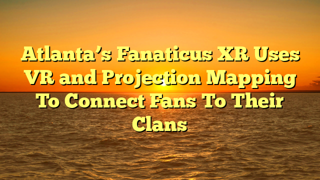 Atlanta’s Fanaticus XR Uses VR and Projection Mapping To Connect Fans To Their Clans 